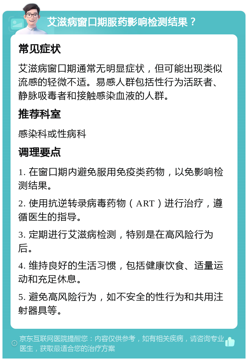 艾滋病窗口期服药影响检测结果？ 常见症状 艾滋病窗口期通常无明显症状，但可能出现类似流感的轻微不适。易感人群包括性行为活跃者、静脉吸毒者和接触感染血液的人群。 推荐科室 感染科或性病科 调理要点 1. 在窗口期内避免服用免疫类药物，以免影响检测结果。 2. 使用抗逆转录病毒药物（ART）进行治疗，遵循医生的指导。 3. 定期进行艾滋病检测，特别是在高风险行为后。 4. 维持良好的生活习惯，包括健康饮食、适量运动和充足休息。 5. 避免高风险行为，如不安全的性行为和共用注射器具等。