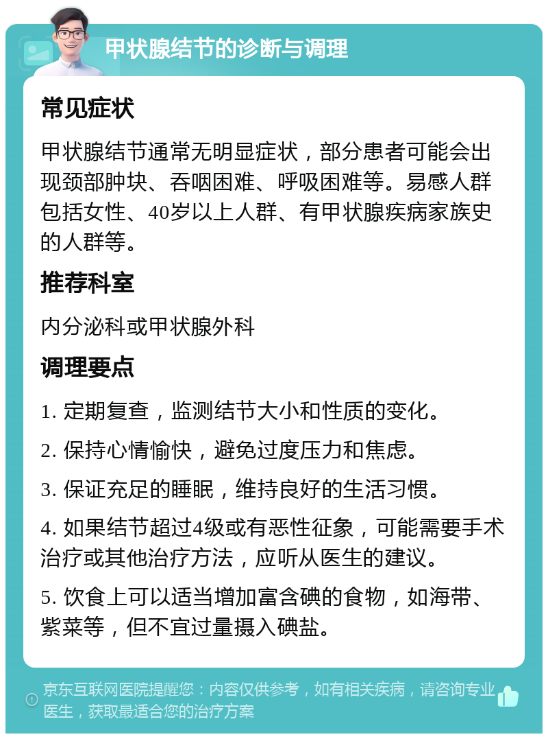 甲状腺结节的诊断与调理 常见症状 甲状腺结节通常无明显症状，部分患者可能会出现颈部肿块、吞咽困难、呼吸困难等。易感人群包括女性、40岁以上人群、有甲状腺疾病家族史的人群等。 推荐科室 内分泌科或甲状腺外科 调理要点 1. 定期复查，监测结节大小和性质的变化。 2. 保持心情愉快，避免过度压力和焦虑。 3. 保证充足的睡眠，维持良好的生活习惯。 4. 如果结节超过4级或有恶性征象，可能需要手术治疗或其他治疗方法，应听从医生的建议。 5. 饮食上可以适当增加富含碘的食物，如海带、紫菜等，但不宜过量摄入碘盐。