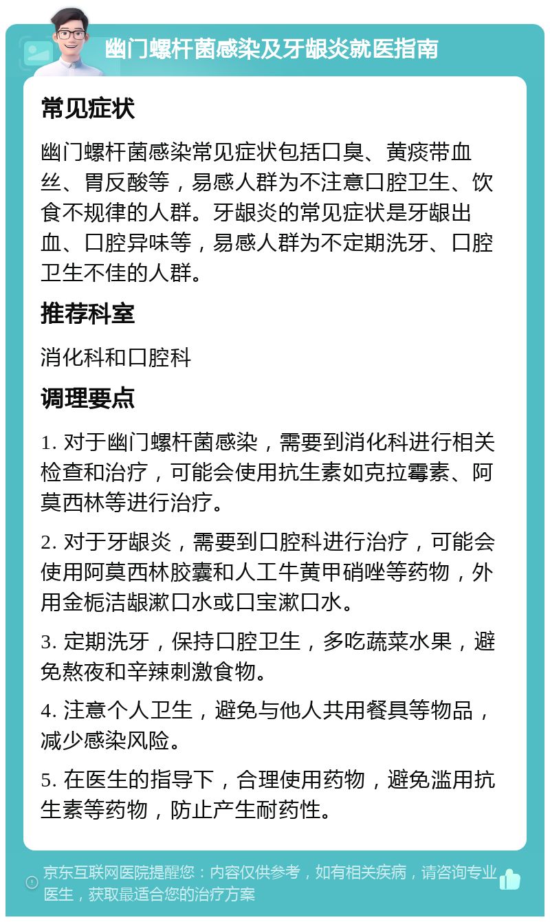 幽门螺杆菌感染及牙龈炎就医指南 常见症状 幽门螺杆菌感染常见症状包括口臭、黄痰带血丝、胃反酸等，易感人群为不注意口腔卫生、饮食不规律的人群。牙龈炎的常见症状是牙龈出血、口腔异味等，易感人群为不定期洗牙、口腔卫生不佳的人群。 推荐科室 消化科和口腔科 调理要点 1. 对于幽门螺杆菌感染，需要到消化科进行相关检查和治疗，可能会使用抗生素如克拉霉素、阿莫西林等进行治疗。 2. 对于牙龈炎，需要到口腔科进行治疗，可能会使用阿莫西林胶囊和人工牛黄甲硝唑等药物，外用金栀洁龈漱口水或口宝漱口水。 3. 定期洗牙，保持口腔卫生，多吃蔬菜水果，避免熬夜和辛辣刺激食物。 4. 注意个人卫生，避免与他人共用餐具等物品，减少感染风险。 5. 在医生的指导下，合理使用药物，避免滥用抗生素等药物，防止产生耐药性。