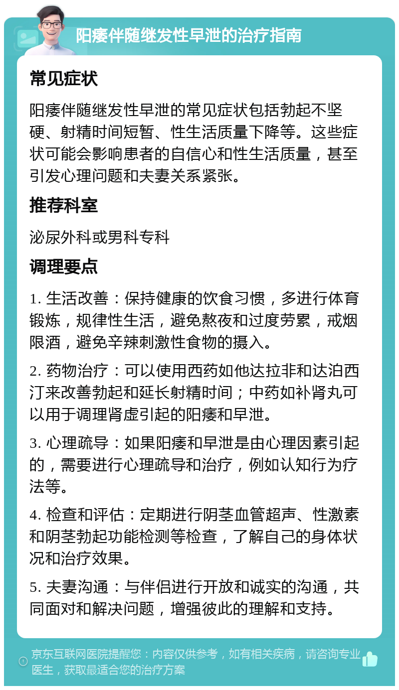 阳痿伴随继发性早泄的治疗指南 常见症状 阳痿伴随继发性早泄的常见症状包括勃起不坚硬、射精时间短暂、性生活质量下降等。这些症状可能会影响患者的自信心和性生活质量，甚至引发心理问题和夫妻关系紧张。 推荐科室 泌尿外科或男科专科 调理要点 1. 生活改善：保持健康的饮食习惯，多进行体育锻炼，规律性生活，避免熬夜和过度劳累，戒烟限酒，避免辛辣刺激性食物的摄入。 2. 药物治疗：可以使用西药如他达拉非和达泊西汀来改善勃起和延长射精时间；中药如补肾丸可以用于调理肾虚引起的阳痿和早泄。 3. 心理疏导：如果阳痿和早泄是由心理因素引起的，需要进行心理疏导和治疗，例如认知行为疗法等。 4. 检查和评估：定期进行阴茎血管超声、性激素和阴茎勃起功能检测等检查，了解自己的身体状况和治疗效果。 5. 夫妻沟通：与伴侣进行开放和诚实的沟通，共同面对和解决问题，增强彼此的理解和支持。