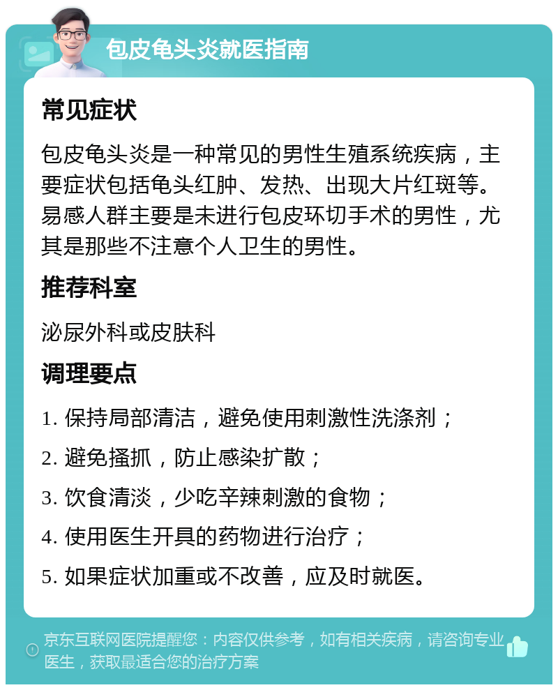 包皮龟头炎就医指南 常见症状 包皮龟头炎是一种常见的男性生殖系统疾病，主要症状包括龟头红肿、发热、出现大片红斑等。易感人群主要是未进行包皮环切手术的男性，尤其是那些不注意个人卫生的男性。 推荐科室 泌尿外科或皮肤科 调理要点 1. 保持局部清洁，避免使用刺激性洗涤剂； 2. 避免搔抓，防止感染扩散； 3. 饮食清淡，少吃辛辣刺激的食物； 4. 使用医生开具的药物进行治疗； 5. 如果症状加重或不改善，应及时就医。