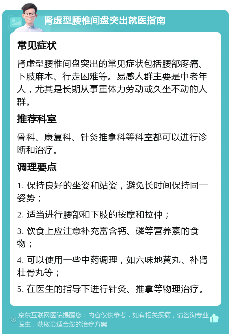 肾虚型腰椎间盘突出就医指南 常见症状 肾虚型腰椎间盘突出的常见症状包括腰部疼痛、下肢麻木、行走困难等。易感人群主要是中老年人，尤其是长期从事重体力劳动或久坐不动的人群。 推荐科室 骨科、康复科、针灸推拿科等科室都可以进行诊断和治疗。 调理要点 1. 保持良好的坐姿和站姿，避免长时间保持同一姿势； 2. 适当进行腰部和下肢的按摩和拉伸； 3. 饮食上应注意补充富含钙、磷等营养素的食物； 4. 可以使用一些中药调理，如六味地黄丸、补肾壮骨丸等； 5. 在医生的指导下进行针灸、推拿等物理治疗。