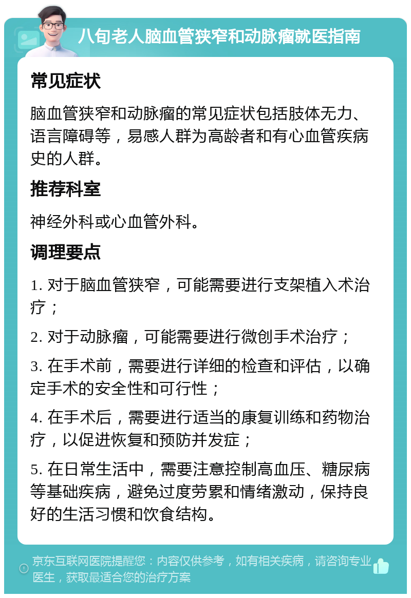 八旬老人脑血管狭窄和动脉瘤就医指南 常见症状 脑血管狭窄和动脉瘤的常见症状包括肢体无力、语言障碍等，易感人群为高龄者和有心血管疾病史的人群。 推荐科室 神经外科或心血管外科。 调理要点 1. 对于脑血管狭窄，可能需要进行支架植入术治疗； 2. 对于动脉瘤，可能需要进行微创手术治疗； 3. 在手术前，需要进行详细的检查和评估，以确定手术的安全性和可行性； 4. 在手术后，需要进行适当的康复训练和药物治疗，以促进恢复和预防并发症； 5. 在日常生活中，需要注意控制高血压、糖尿病等基础疾病，避免过度劳累和情绪激动，保持良好的生活习惯和饮食结构。