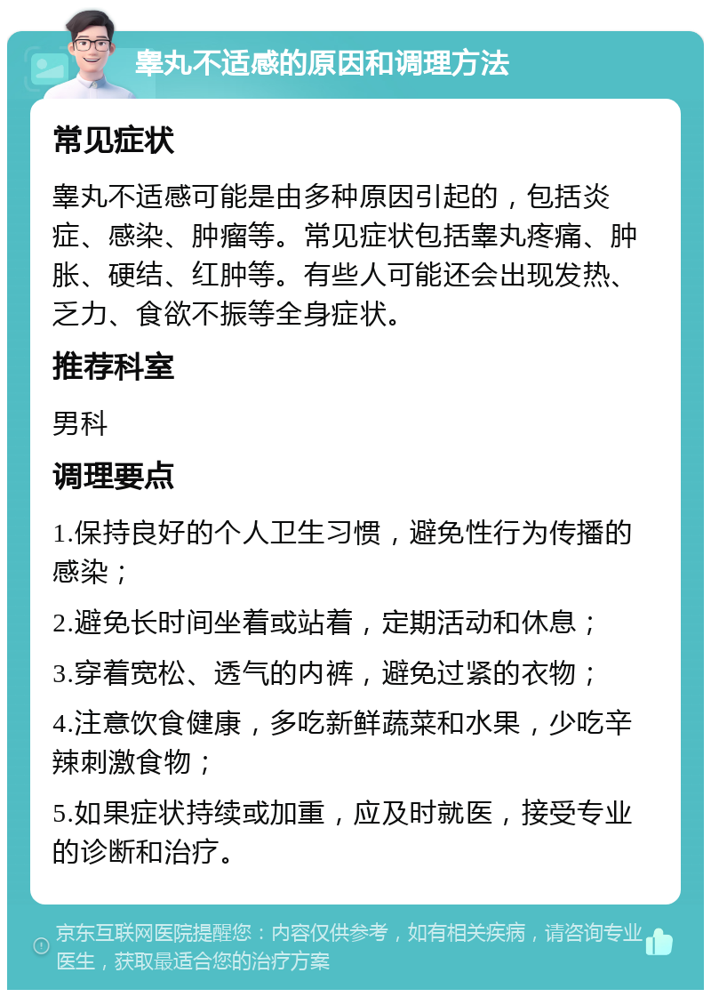 睾丸不适感的原因和调理方法 常见症状 睾丸不适感可能是由多种原因引起的，包括炎症、感染、肿瘤等。常见症状包括睾丸疼痛、肿胀、硬结、红肿等。有些人可能还会出现发热、乏力、食欲不振等全身症状。 推荐科室 男科 调理要点 1.保持良好的个人卫生习惯，避免性行为传播的感染； 2.避免长时间坐着或站着，定期活动和休息； 3.穿着宽松、透气的内裤，避免过紧的衣物； 4.注意饮食健康，多吃新鲜蔬菜和水果，少吃辛辣刺激食物； 5.如果症状持续或加重，应及时就医，接受专业的诊断和治疗。