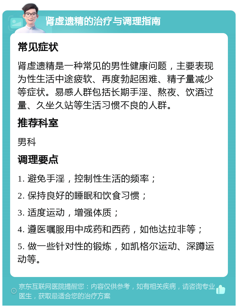 肾虚遗精的治疗与调理指南 常见症状 肾虚遗精是一种常见的男性健康问题，主要表现为性生活中途疲软、再度勃起困难、精子量减少等症状。易感人群包括长期手淫、熬夜、饮酒过量、久坐久站等生活习惯不良的人群。 推荐科室 男科 调理要点 1. 避免手淫，控制性生活的频率； 2. 保持良好的睡眠和饮食习惯； 3. 适度运动，增强体质； 4. 遵医嘱服用中成药和西药，如他达拉非等； 5. 做一些针对性的锻炼，如凯格尔运动、深蹲运动等。