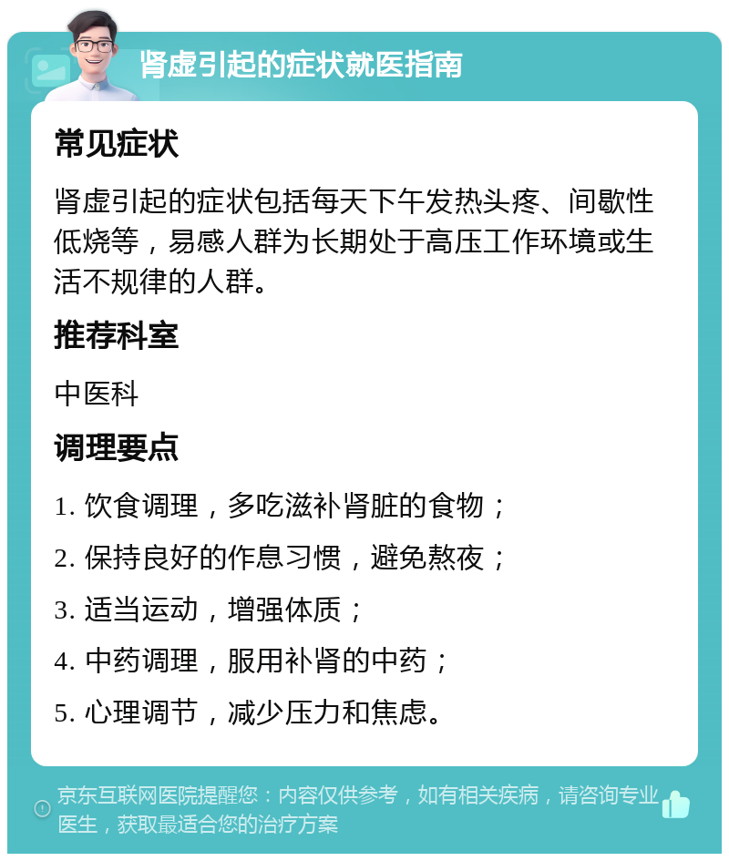 肾虚引起的症状就医指南 常见症状 肾虚引起的症状包括每天下午发热头疼、间歇性低烧等，易感人群为长期处于高压工作环境或生活不规律的人群。 推荐科室 中医科 调理要点 1. 饮食调理，多吃滋补肾脏的食物； 2. 保持良好的作息习惯，避免熬夜； 3. 适当运动，增强体质； 4. 中药调理，服用补肾的中药； 5. 心理调节，减少压力和焦虑。