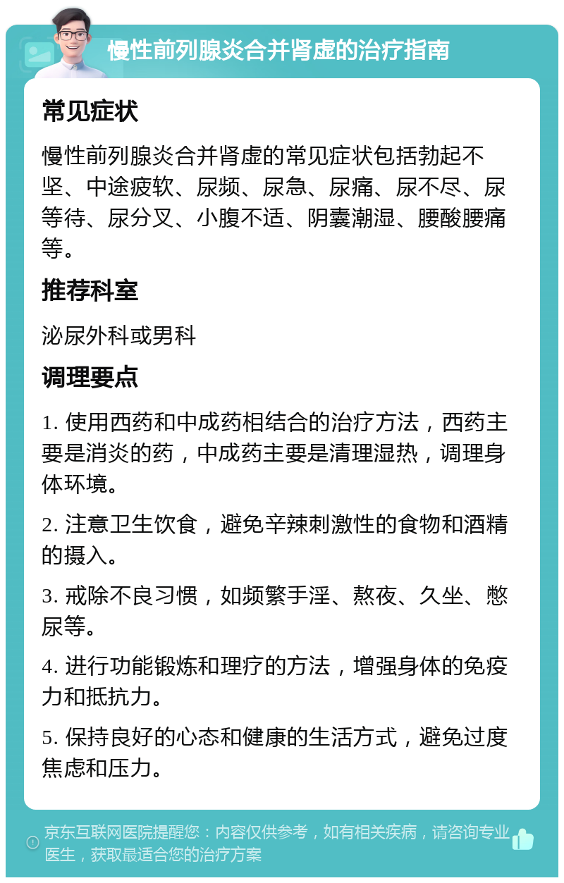 慢性前列腺炎合并肾虚的治疗指南 常见症状 慢性前列腺炎合并肾虚的常见症状包括勃起不坚、中途疲软、尿频、尿急、尿痛、尿不尽、尿等待、尿分叉、小腹不适、阴囊潮湿、腰酸腰痛等。 推荐科室 泌尿外科或男科 调理要点 1. 使用西药和中成药相结合的治疗方法，西药主要是消炎的药，中成药主要是清理湿热，调理身体环境。 2. 注意卫生饮食，避免辛辣刺激性的食物和酒精的摄入。 3. 戒除不良习惯，如频繁手淫、熬夜、久坐、憋尿等。 4. 进行功能锻炼和理疗的方法，增强身体的免疫力和抵抗力。 5. 保持良好的心态和健康的生活方式，避免过度焦虑和压力。