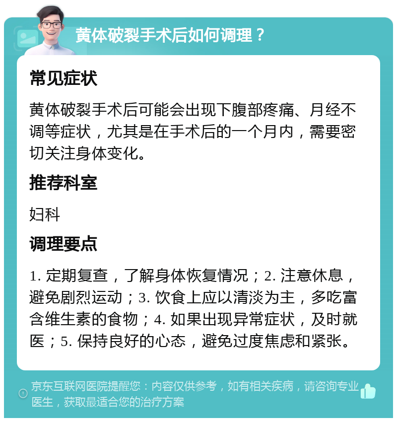 黄体破裂手术后如何调理？ 常见症状 黄体破裂手术后可能会出现下腹部疼痛、月经不调等症状，尤其是在手术后的一个月内，需要密切关注身体变化。 推荐科室 妇科 调理要点 1. 定期复查，了解身体恢复情况；2. 注意休息，避免剧烈运动；3. 饮食上应以清淡为主，多吃富含维生素的食物；4. 如果出现异常症状，及时就医；5. 保持良好的心态，避免过度焦虑和紧张。