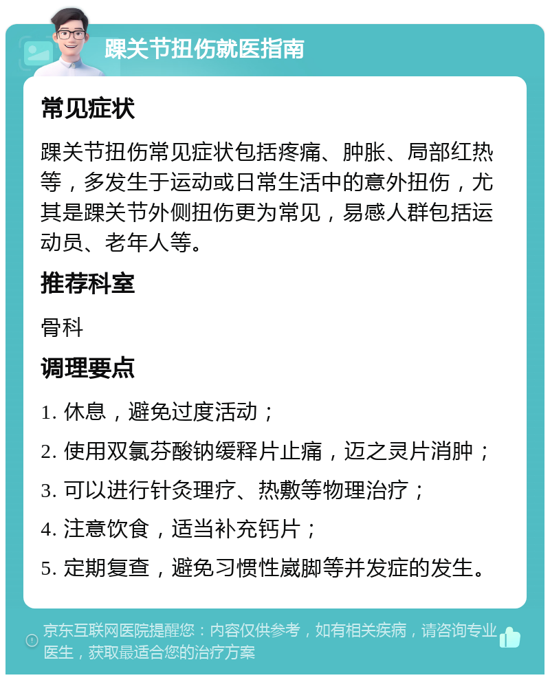 踝关节扭伤就医指南 常见症状 踝关节扭伤常见症状包括疼痛、肿胀、局部红热等，多发生于运动或日常生活中的意外扭伤，尤其是踝关节外侧扭伤更为常见，易感人群包括运动员、老年人等。 推荐科室 骨科 调理要点 1. 休息，避免过度活动； 2. 使用双氯芬酸钠缓释片止痛，迈之灵片消肿； 3. 可以进行针灸理疗、热敷等物理治疗； 4. 注意饮食，适当补充钙片； 5. 定期复查，避免习惯性崴脚等并发症的发生。