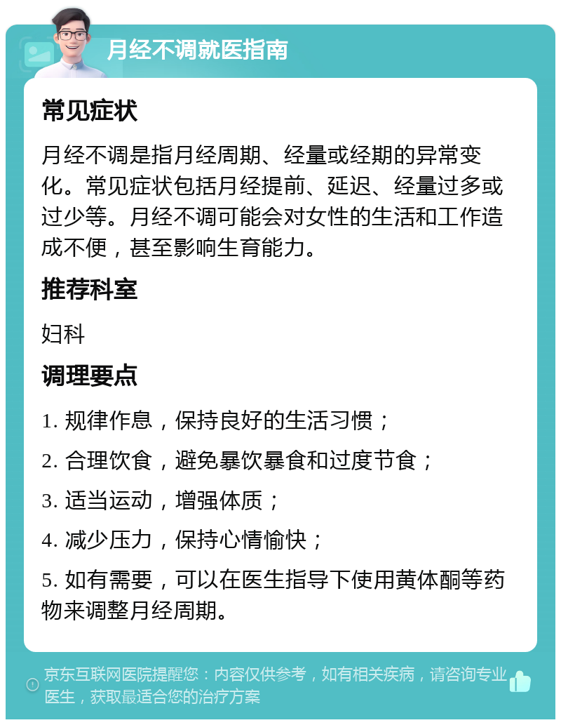 月经不调就医指南 常见症状 月经不调是指月经周期、经量或经期的异常变化。常见症状包括月经提前、延迟、经量过多或过少等。月经不调可能会对女性的生活和工作造成不便，甚至影响生育能力。 推荐科室 妇科 调理要点 1. 规律作息，保持良好的生活习惯； 2. 合理饮食，避免暴饮暴食和过度节食； 3. 适当运动，增强体质； 4. 减少压力，保持心情愉快； 5. 如有需要，可以在医生指导下使用黄体酮等药物来调整月经周期。