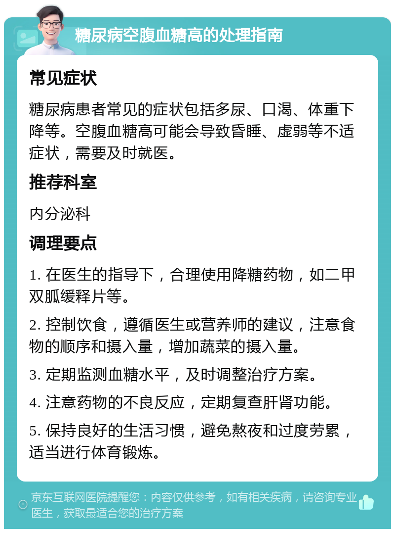 糖尿病空腹血糖高的处理指南 常见症状 糖尿病患者常见的症状包括多尿、口渴、体重下降等。空腹血糖高可能会导致昏睡、虚弱等不适症状，需要及时就医。 推荐科室 内分泌科 调理要点 1. 在医生的指导下，合理使用降糖药物，如二甲双胍缓释片等。 2. 控制饮食，遵循医生或营养师的建议，注意食物的顺序和摄入量，增加蔬菜的摄入量。 3. 定期监测血糖水平，及时调整治疗方案。 4. 注意药物的不良反应，定期复查肝肾功能。 5. 保持良好的生活习惯，避免熬夜和过度劳累，适当进行体育锻炼。