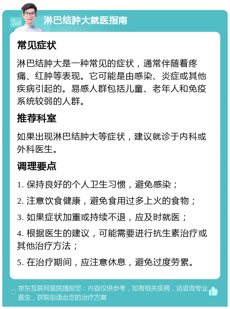 淋巴结肿大就医指南 常见症状 淋巴结肿大是一种常见的症状，通常伴随着疼痛、红肿等表现。它可能是由感染、炎症或其他疾病引起的。易感人群包括儿童、老年人和免疫系统较弱的人群。 推荐科室 如果出现淋巴结肿大等症状，建议就诊于内科或外科医生。 调理要点 1. 保持良好的个人卫生习惯，避免感染； 2. 注意饮食健康，避免食用过多上火的食物； 3. 如果症状加重或持续不退，应及时就医； 4. 根据医生的建议，可能需要进行抗生素治疗或其他治疗方法； 5. 在治疗期间，应注意休息，避免过度劳累。