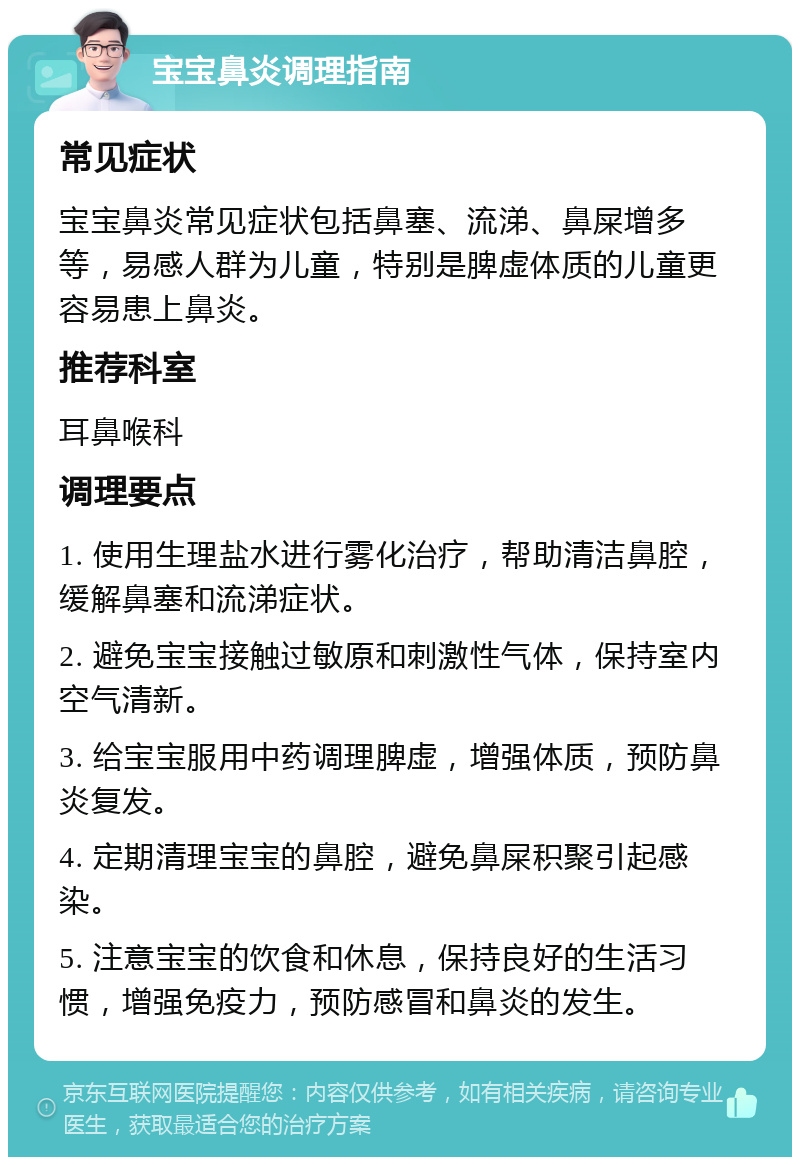 宝宝鼻炎调理指南 常见症状 宝宝鼻炎常见症状包括鼻塞、流涕、鼻屎增多等，易感人群为儿童，特别是脾虚体质的儿童更容易患上鼻炎。 推荐科室 耳鼻喉科 调理要点 1. 使用生理盐水进行雾化治疗，帮助清洁鼻腔，缓解鼻塞和流涕症状。 2. 避免宝宝接触过敏原和刺激性气体，保持室内空气清新。 3. 给宝宝服用中药调理脾虚，增强体质，预防鼻炎复发。 4. 定期清理宝宝的鼻腔，避免鼻屎积聚引起感染。 5. 注意宝宝的饮食和休息，保持良好的生活习惯，增强免疫力，预防感冒和鼻炎的发生。