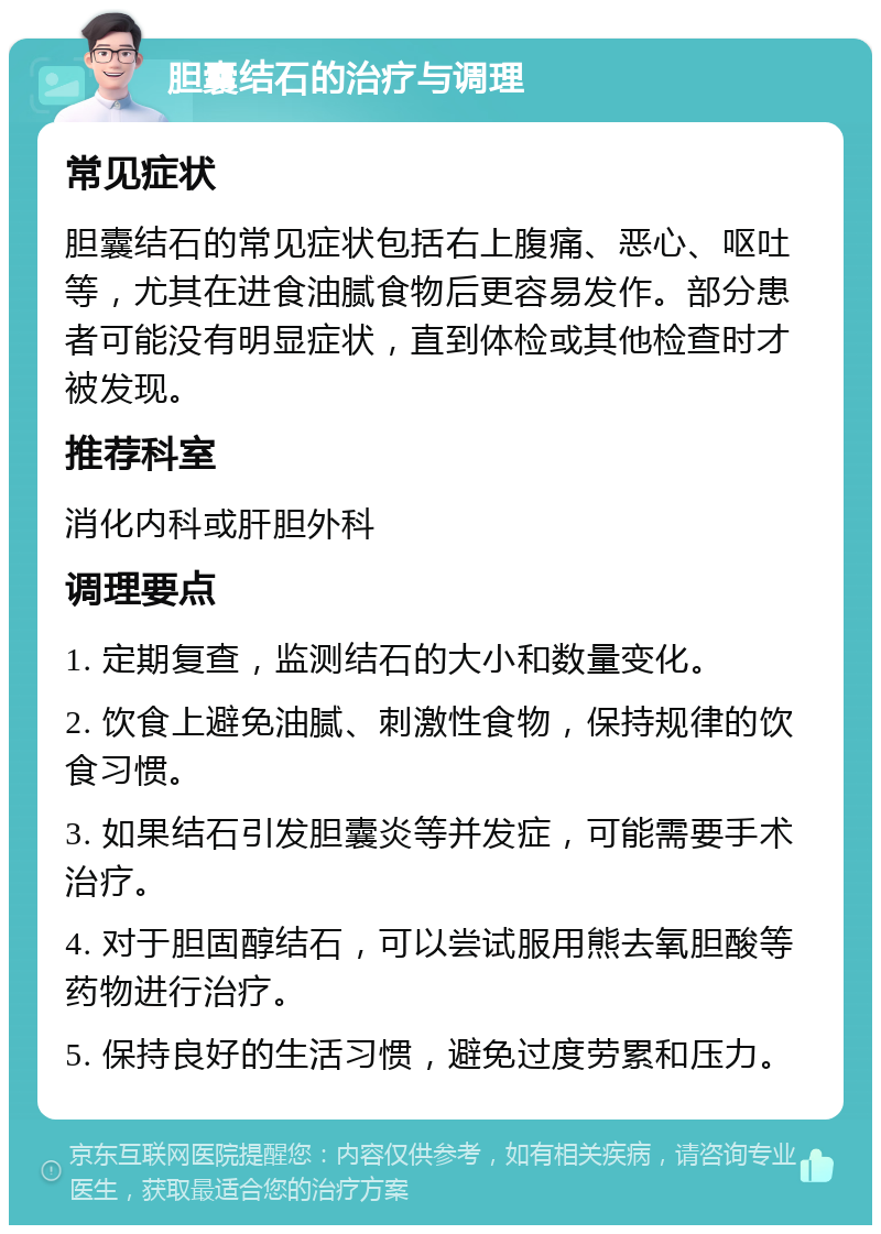 胆囊结石的治疗与调理 常见症状 胆囊结石的常见症状包括右上腹痛、恶心、呕吐等，尤其在进食油腻食物后更容易发作。部分患者可能没有明显症状，直到体检或其他检查时才被发现。 推荐科室 消化内科或肝胆外科 调理要点 1. 定期复查，监测结石的大小和数量变化。 2. 饮食上避免油腻、刺激性食物，保持规律的饮食习惯。 3. 如果结石引发胆囊炎等并发症，可能需要手术治疗。 4. 对于胆固醇结石，可以尝试服用熊去氧胆酸等药物进行治疗。 5. 保持良好的生活习惯，避免过度劳累和压力。