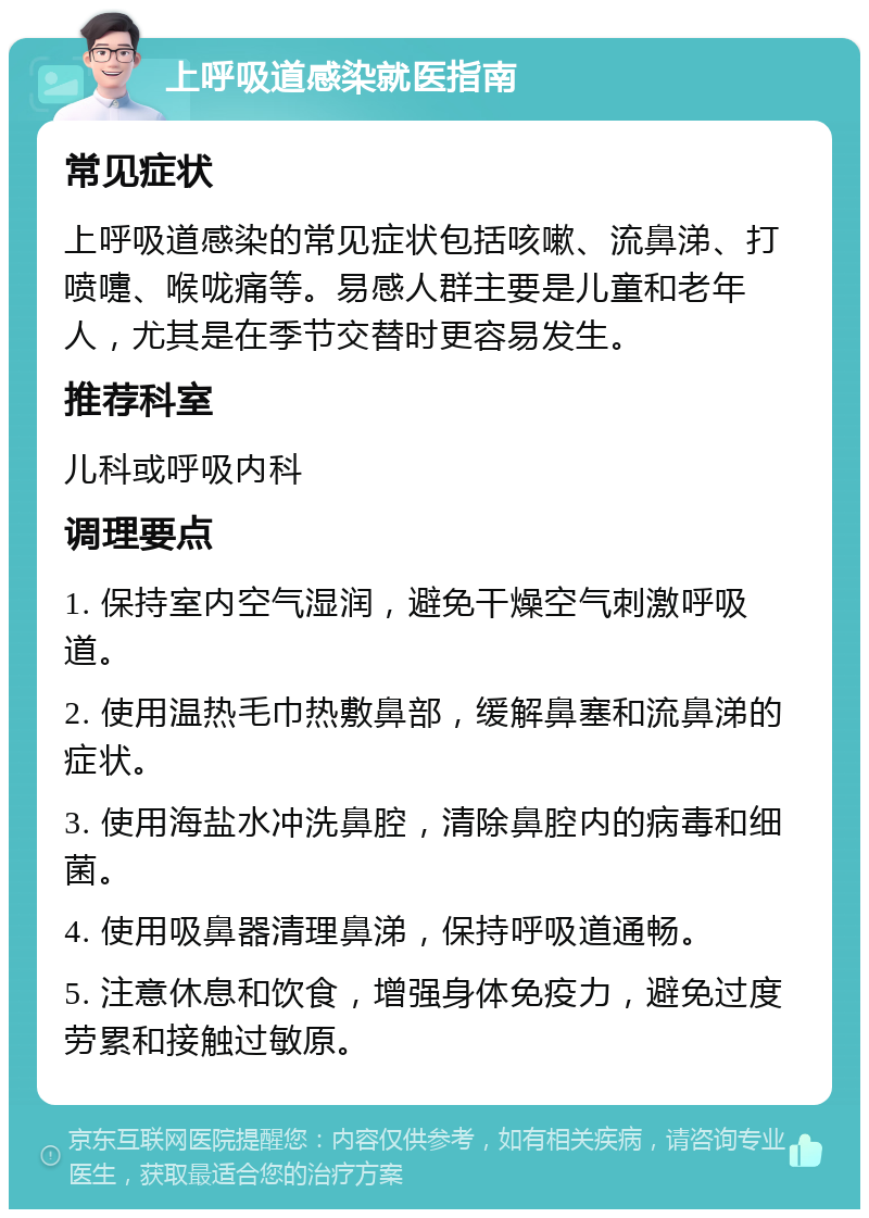 上呼吸道感染就医指南 常见症状 上呼吸道感染的常见症状包括咳嗽、流鼻涕、打喷嚏、喉咙痛等。易感人群主要是儿童和老年人，尤其是在季节交替时更容易发生。 推荐科室 儿科或呼吸内科 调理要点 1. 保持室内空气湿润，避免干燥空气刺激呼吸道。 2. 使用温热毛巾热敷鼻部，缓解鼻塞和流鼻涕的症状。 3. 使用海盐水冲洗鼻腔，清除鼻腔内的病毒和细菌。 4. 使用吸鼻器清理鼻涕，保持呼吸道通畅。 5. 注意休息和饮食，增强身体免疫力，避免过度劳累和接触过敏原。