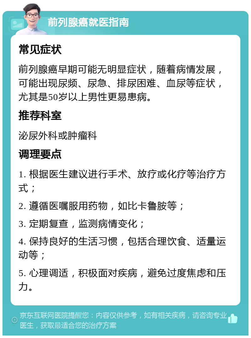 前列腺癌就医指南 常见症状 前列腺癌早期可能无明显症状，随着病情发展，可能出现尿频、尿急、排尿困难、血尿等症状，尤其是50岁以上男性更易患病。 推荐科室 泌尿外科或肿瘤科 调理要点 1. 根据医生建议进行手术、放疗或化疗等治疗方式； 2. 遵循医嘱服用药物，如比卡鲁胺等； 3. 定期复查，监测病情变化； 4. 保持良好的生活习惯，包括合理饮食、适量运动等； 5. 心理调适，积极面对疾病，避免过度焦虑和压力。