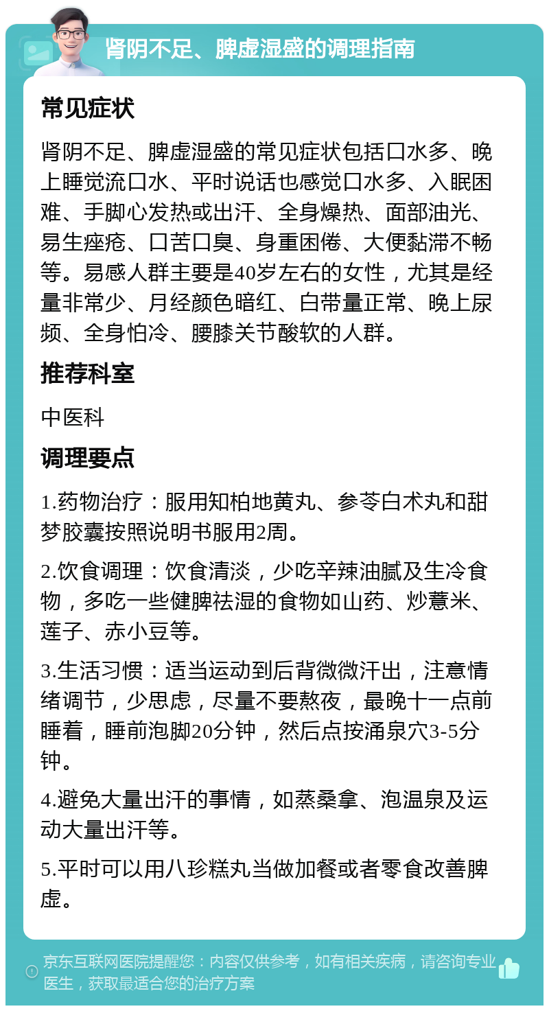 肾阴不足、脾虚湿盛的调理指南 常见症状 肾阴不足、脾虚湿盛的常见症状包括口水多、晚上睡觉流口水、平时说话也感觉口水多、入眠困难、手脚心发热或出汗、全身燥热、面部油光、易生痤疮、口苦口臭、身重困倦、大便黏滞不畅等。易感人群主要是40岁左右的女性，尤其是经量非常少、月经颜色暗红、白带量正常、晚上尿频、全身怕冷、腰膝关节酸软的人群。 推荐科室 中医科 调理要点 1.药物治疗：服用知柏地黄丸、参苓白术丸和甜梦胶囊按照说明书服用2周。 2.饮食调理：饮食清淡，少吃辛辣油腻及生冷食物，多吃一些健脾祛湿的食物如山药、炒薏米、莲子、赤小豆等。 3.生活习惯：适当运动到后背微微汗出，注意情绪调节，少思虑，尽量不要熬夜，最晚十一点前睡着，睡前泡脚20分钟，然后点按涌泉穴3-5分钟。 4.避免大量出汗的事情，如蒸桑拿、泡温泉及运动大量出汗等。 5.平时可以用八珍糕丸当做加餐或者零食改善脾虚。