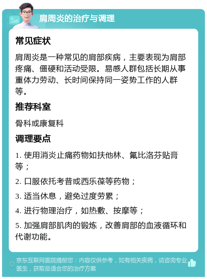 肩周炎的治疗与调理 常见症状 肩周炎是一种常见的肩部疾病，主要表现为肩部疼痛、僵硬和活动受限。易感人群包括长期从事重体力劳动、长时间保持同一姿势工作的人群等。 推荐科室 骨科或康复科 调理要点 1. 使用消炎止痛药物如扶他林、氟比洛芬贴膏等； 2. 口服依托考昔或西乐葆等药物； 3. 适当休息，避免过度劳累； 4. 进行物理治疗，如热敷、按摩等； 5. 加强肩部肌肉的锻炼，改善肩部的血液循环和代谢功能。