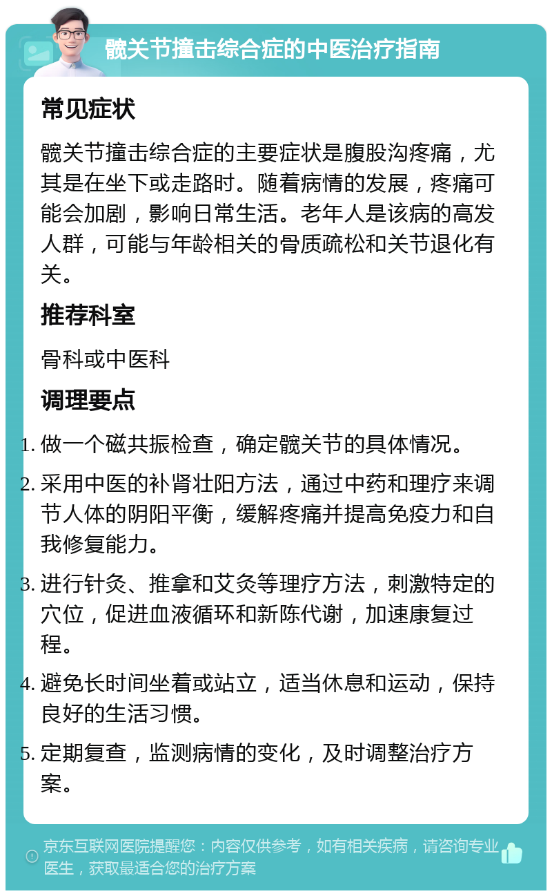 髋关节撞击综合症的中医治疗指南 常见症状 髋关节撞击综合症的主要症状是腹股沟疼痛，尤其是在坐下或走路时。随着病情的发展，疼痛可能会加剧，影响日常生活。老年人是该病的高发人群，可能与年龄相关的骨质疏松和关节退化有关。 推荐科室 骨科或中医科 调理要点 做一个磁共振检查，确定髋关节的具体情况。 采用中医的补肾壮阳方法，通过中药和理疗来调节人体的阴阳平衡，缓解疼痛并提高免疫力和自我修复能力。 进行针灸、推拿和艾灸等理疗方法，刺激特定的穴位，促进血液循环和新陈代谢，加速康复过程。 避免长时间坐着或站立，适当休息和运动，保持良好的生活习惯。 定期复查，监测病情的变化，及时调整治疗方案。