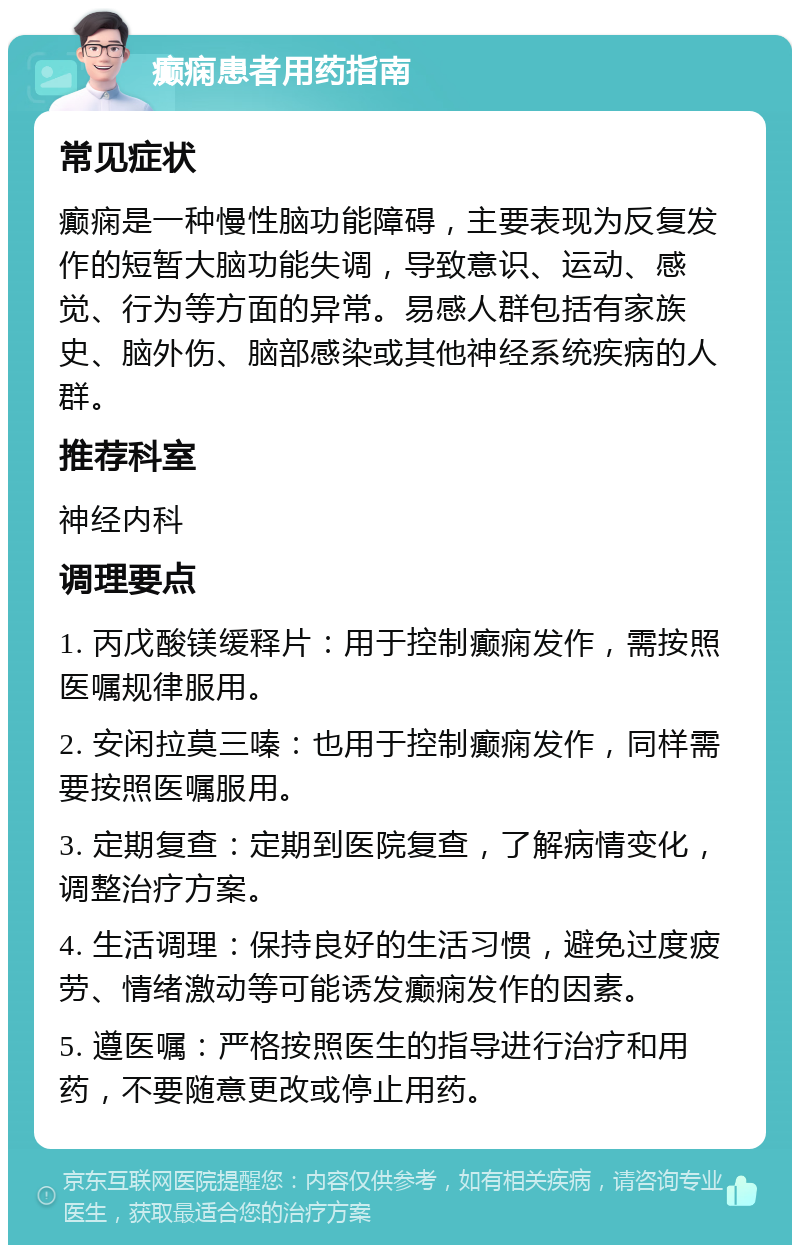 癫痫患者用药指南 常见症状 癫痫是一种慢性脑功能障碍，主要表现为反复发作的短暂大脑功能失调，导致意识、运动、感觉、行为等方面的异常。易感人群包括有家族史、脑外伤、脑部感染或其他神经系统疾病的人群。 推荐科室 神经内科 调理要点 1. 丙戊酸镁缓释片：用于控制癫痫发作，需按照医嘱规律服用。 2. 安闲拉莫三嗪：也用于控制癫痫发作，同样需要按照医嘱服用。 3. 定期复查：定期到医院复查，了解病情变化，调整治疗方案。 4. 生活调理：保持良好的生活习惯，避免过度疲劳、情绪激动等可能诱发癫痫发作的因素。 5. 遵医嘱：严格按照医生的指导进行治疗和用药，不要随意更改或停止用药。