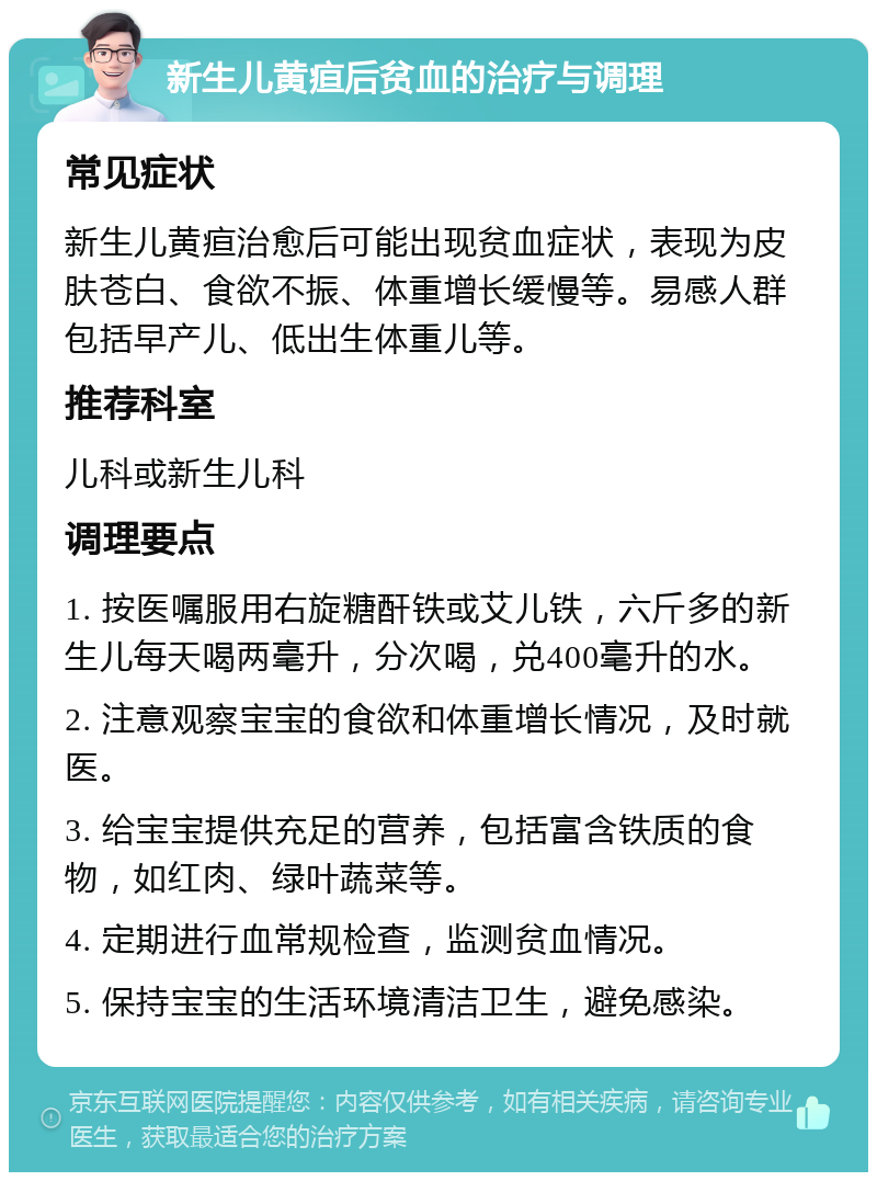 新生儿黄疸后贫血的治疗与调理 常见症状 新生儿黄疸治愈后可能出现贫血症状，表现为皮肤苍白、食欲不振、体重增长缓慢等。易感人群包括早产儿、低出生体重儿等。 推荐科室 儿科或新生儿科 调理要点 1. 按医嘱服用右旋糖酐铁或艾儿铁，六斤多的新生儿每天喝两毫升，分次喝，兑400毫升的水。 2. 注意观察宝宝的食欲和体重增长情况，及时就医。 3. 给宝宝提供充足的营养，包括富含铁质的食物，如红肉、绿叶蔬菜等。 4. 定期进行血常规检查，监测贫血情况。 5. 保持宝宝的生活环境清洁卫生，避免感染。