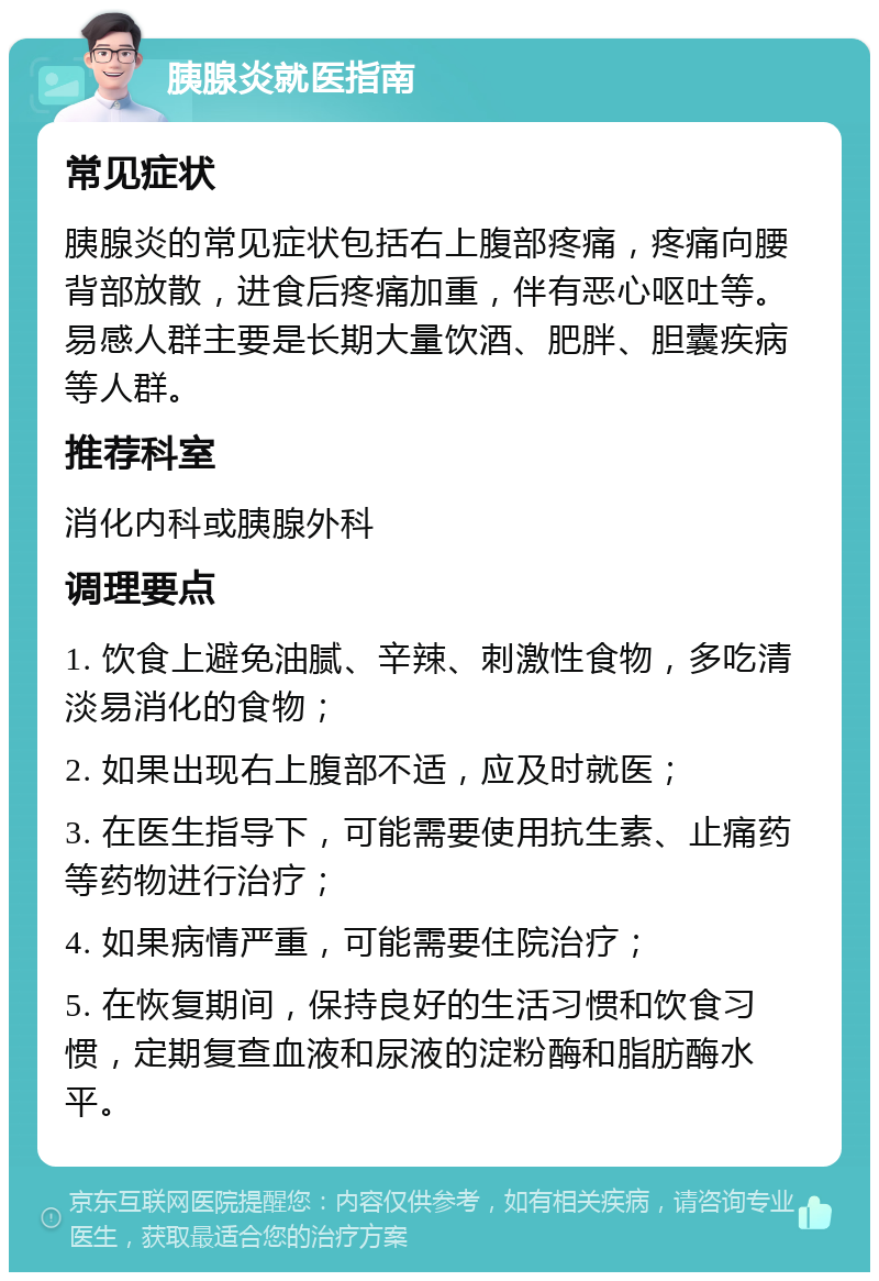 胰腺炎就医指南 常见症状 胰腺炎的常见症状包括右上腹部疼痛，疼痛向腰背部放散，进食后疼痛加重，伴有恶心呕吐等。易感人群主要是长期大量饮酒、肥胖、胆囊疾病等人群。 推荐科室 消化内科或胰腺外科 调理要点 1. 饮食上避免油腻、辛辣、刺激性食物，多吃清淡易消化的食物； 2. 如果出现右上腹部不适，应及时就医； 3. 在医生指导下，可能需要使用抗生素、止痛药等药物进行治疗； 4. 如果病情严重，可能需要住院治疗； 5. 在恢复期间，保持良好的生活习惯和饮食习惯，定期复查血液和尿液的淀粉酶和脂肪酶水平。