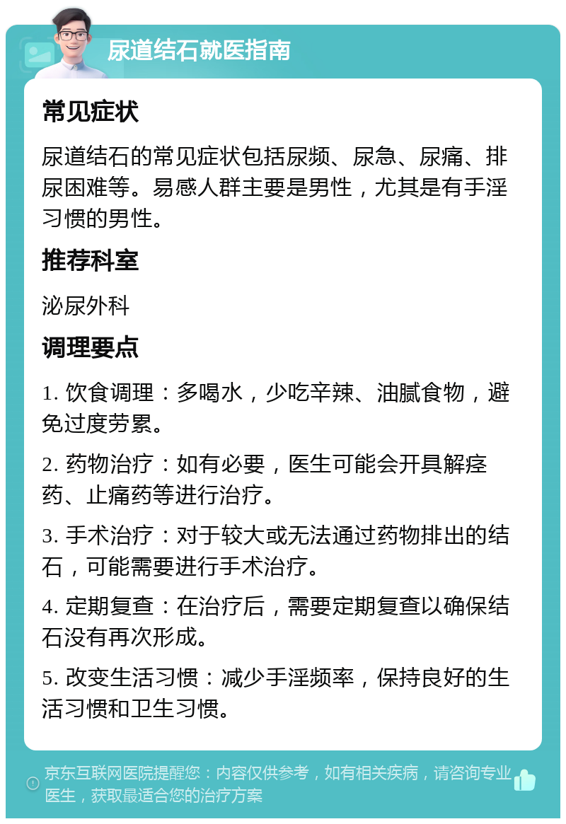 尿道结石就医指南 常见症状 尿道结石的常见症状包括尿频、尿急、尿痛、排尿困难等。易感人群主要是男性，尤其是有手淫习惯的男性。 推荐科室 泌尿外科 调理要点 1. 饮食调理：多喝水，少吃辛辣、油腻食物，避免过度劳累。 2. 药物治疗：如有必要，医生可能会开具解痉药、止痛药等进行治疗。 3. 手术治疗：对于较大或无法通过药物排出的结石，可能需要进行手术治疗。 4. 定期复查：在治疗后，需要定期复查以确保结石没有再次形成。 5. 改变生活习惯：减少手淫频率，保持良好的生活习惯和卫生习惯。