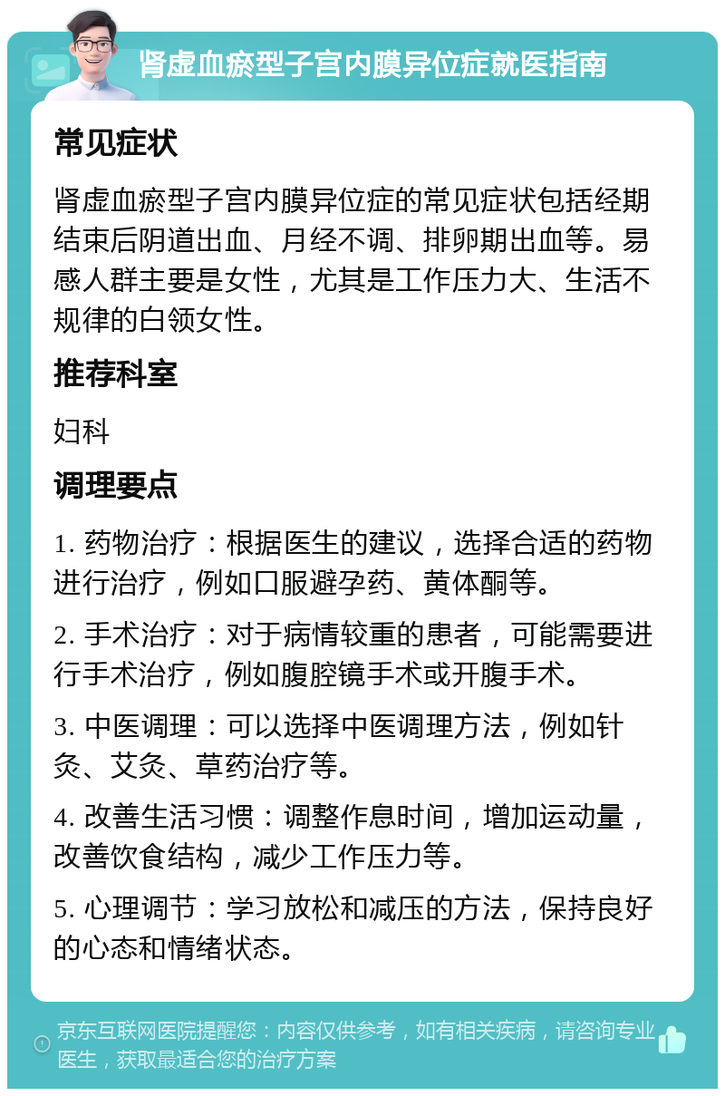 肾虚血瘀型子宫内膜异位症就医指南 常见症状 肾虚血瘀型子宫内膜异位症的常见症状包括经期结束后阴道出血、月经不调、排卵期出血等。易感人群主要是女性，尤其是工作压力大、生活不规律的白领女性。 推荐科室 妇科 调理要点 1. 药物治疗：根据医生的建议，选择合适的药物进行治疗，例如口服避孕药、黄体酮等。 2. 手术治疗：对于病情较重的患者，可能需要进行手术治疗，例如腹腔镜手术或开腹手术。 3. 中医调理：可以选择中医调理方法，例如针灸、艾灸、草药治疗等。 4. 改善生活习惯：调整作息时间，增加运动量，改善饮食结构，减少工作压力等。 5. 心理调节：学习放松和减压的方法，保持良好的心态和情绪状态。