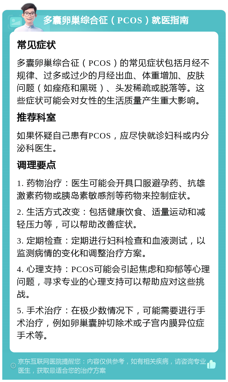 多囊卵巢综合征（PCOS）就医指南 常见症状 多囊卵巢综合征（PCOS）的常见症状包括月经不规律、过多或过少的月经出血、体重增加、皮肤问题（如痤疮和黑斑）、头发稀疏或脱落等。这些症状可能会对女性的生活质量产生重大影响。 推荐科室 如果怀疑自己患有PCOS，应尽快就诊妇科或内分泌科医生。 调理要点 1. 药物治疗：医生可能会开具口服避孕药、抗雄激素药物或胰岛素敏感剂等药物来控制症状。 2. 生活方式改变：包括健康饮食、适量运动和减轻压力等，可以帮助改善症状。 3. 定期检查：定期进行妇科检查和血液测试，以监测病情的变化和调整治疗方案。 4. 心理支持：PCOS可能会引起焦虑和抑郁等心理问题，寻求专业的心理支持可以帮助应对这些挑战。 5. 手术治疗：在极少数情况下，可能需要进行手术治疗，例如卵巢囊肿切除术或子宫内膜异位症手术等。