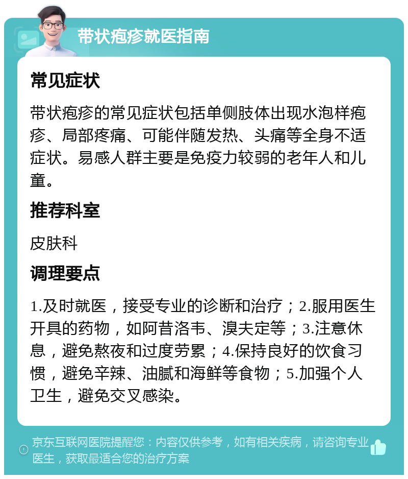 带状疱疹就医指南 常见症状 带状疱疹的常见症状包括单侧肢体出现水泡样疱疹、局部疼痛、可能伴随发热、头痛等全身不适症状。易感人群主要是免疫力较弱的老年人和儿童。 推荐科室 皮肤科 调理要点 1.及时就医，接受专业的诊断和治疗；2.服用医生开具的药物，如阿昔洛韦、溴夫定等；3.注意休息，避免熬夜和过度劳累；4.保持良好的饮食习惯，避免辛辣、油腻和海鲜等食物；5.加强个人卫生，避免交叉感染。