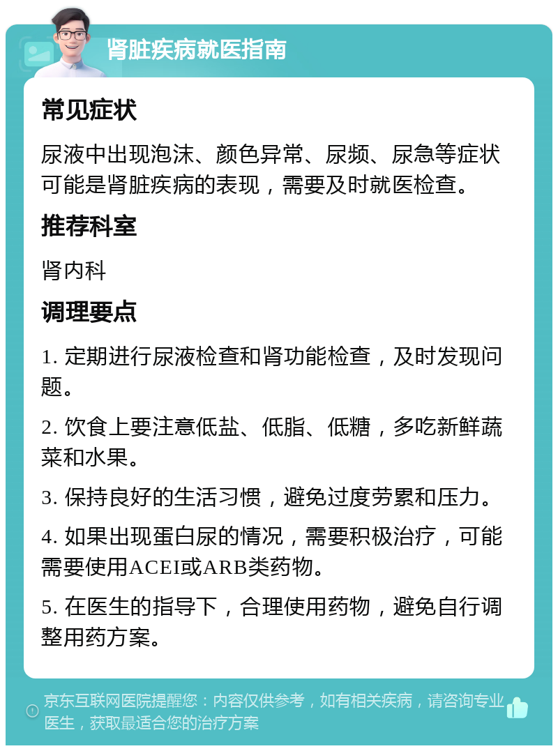 肾脏疾病就医指南 常见症状 尿液中出现泡沫、颜色异常、尿频、尿急等症状可能是肾脏疾病的表现，需要及时就医检查。 推荐科室 肾内科 调理要点 1. 定期进行尿液检查和肾功能检查，及时发现问题。 2. 饮食上要注意低盐、低脂、低糖，多吃新鲜蔬菜和水果。 3. 保持良好的生活习惯，避免过度劳累和压力。 4. 如果出现蛋白尿的情况，需要积极治疗，可能需要使用ACEI或ARB类药物。 5. 在医生的指导下，合理使用药物，避免自行调整用药方案。