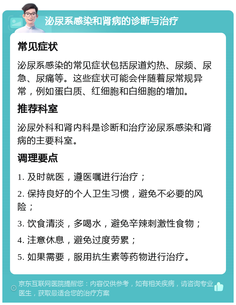 泌尿系感染和肾病的诊断与治疗 常见症状 泌尿系感染的常见症状包括尿道灼热、尿频、尿急、尿痛等。这些症状可能会伴随着尿常规异常，例如蛋白质、红细胞和白细胞的增加。 推荐科室 泌尿外科和肾内科是诊断和治疗泌尿系感染和肾病的主要科室。 调理要点 1. 及时就医，遵医嘱进行治疗； 2. 保持良好的个人卫生习惯，避免不必要的风险； 3. 饮食清淡，多喝水，避免辛辣刺激性食物； 4. 注意休息，避免过度劳累； 5. 如果需要，服用抗生素等药物进行治疗。