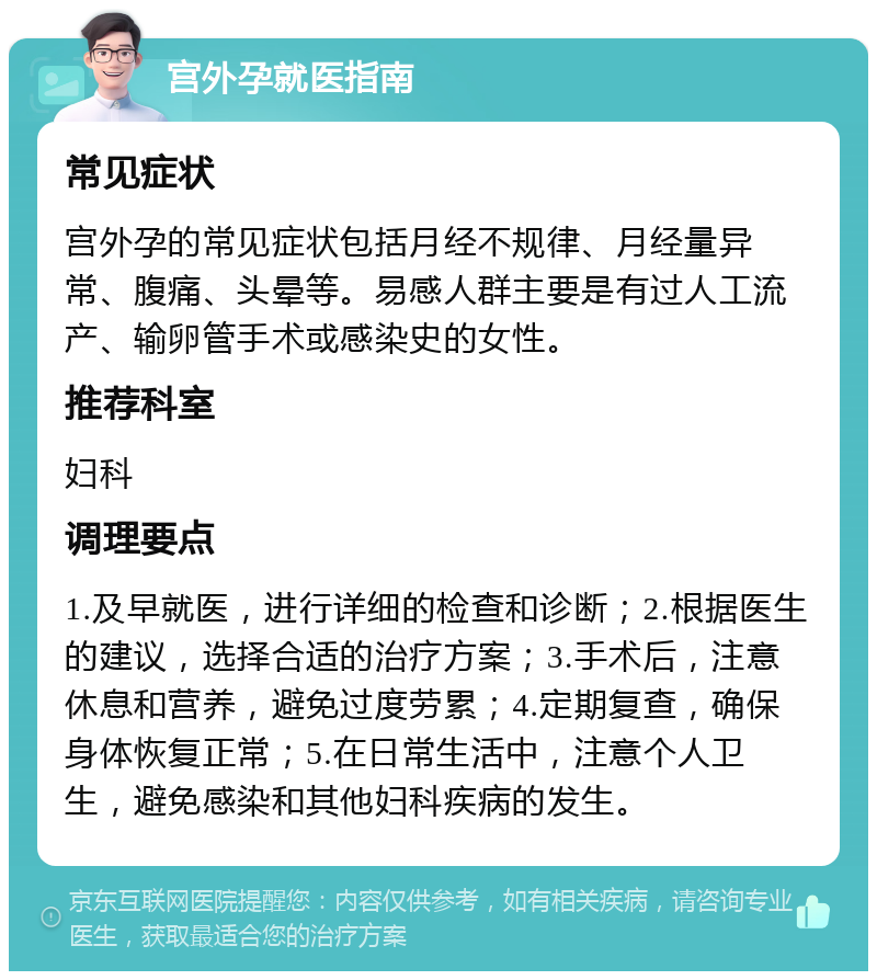 宫外孕就医指南 常见症状 宫外孕的常见症状包括月经不规律、月经量异常、腹痛、头晕等。易感人群主要是有过人工流产、输卵管手术或感染史的女性。 推荐科室 妇科 调理要点 1.及早就医，进行详细的检查和诊断；2.根据医生的建议，选择合适的治疗方案；3.手术后，注意休息和营养，避免过度劳累；4.定期复查，确保身体恢复正常；5.在日常生活中，注意个人卫生，避免感染和其他妇科疾病的发生。