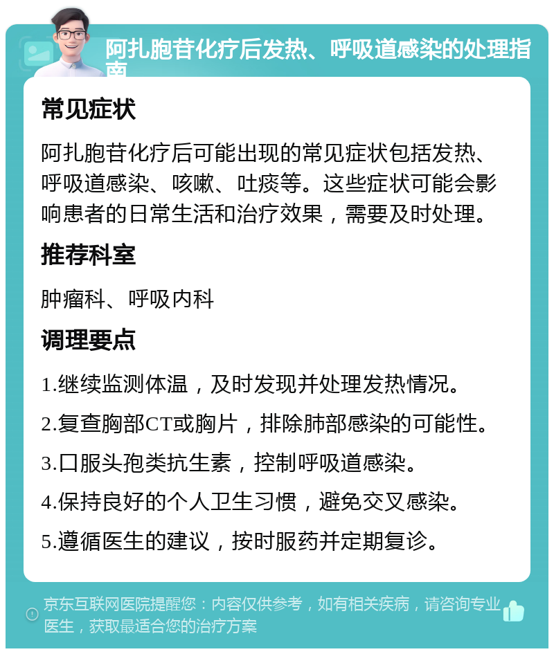 阿扎胞苷化疗后发热、呼吸道感染的处理指南 常见症状 阿扎胞苷化疗后可能出现的常见症状包括发热、呼吸道感染、咳嗽、吐痰等。这些症状可能会影响患者的日常生活和治疗效果，需要及时处理。 推荐科室 肿瘤科、呼吸内科 调理要点 1.继续监测体温，及时发现并处理发热情况。 2.复查胸部CT或胸片，排除肺部感染的可能性。 3.口服头孢类抗生素，控制呼吸道感染。 4.保持良好的个人卫生习惯，避免交叉感染。 5.遵循医生的建议，按时服药并定期复诊。