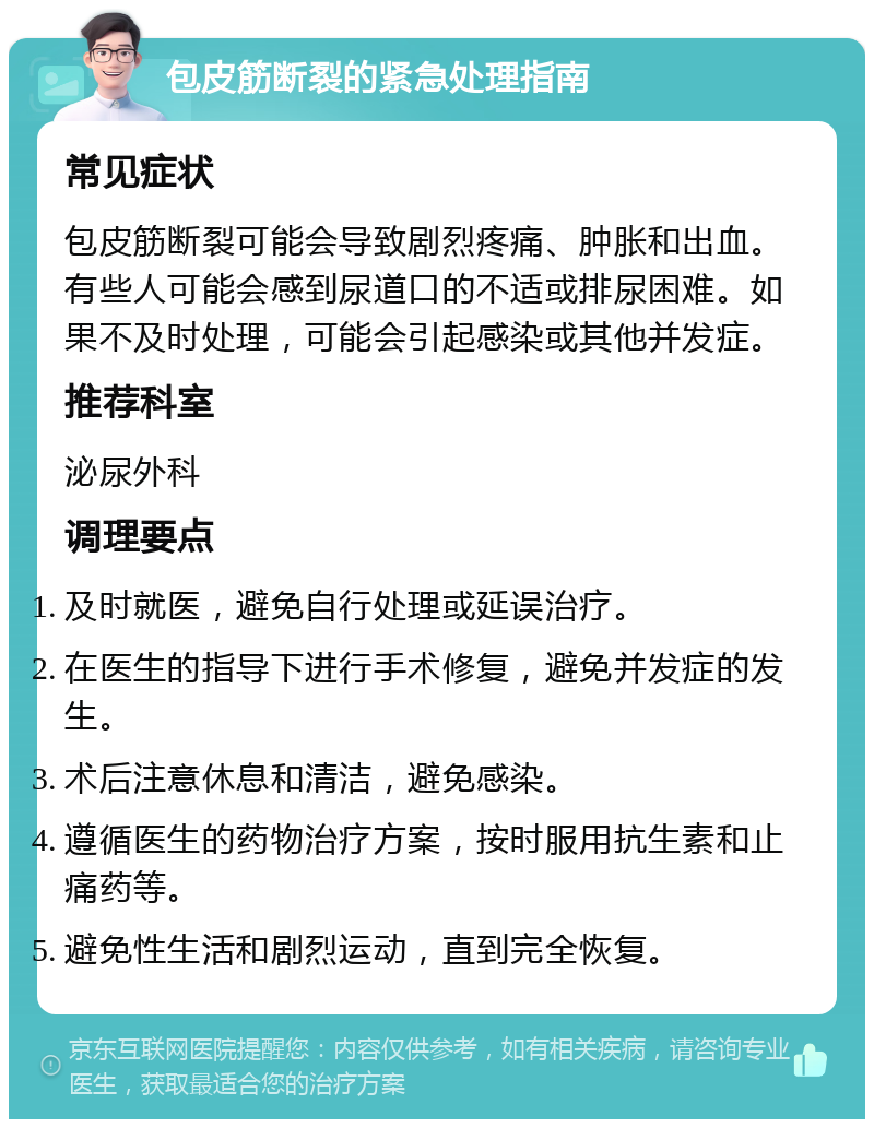 包皮筋断裂的紧急处理指南 常见症状 包皮筋断裂可能会导致剧烈疼痛、肿胀和出血。有些人可能会感到尿道口的不适或排尿困难。如果不及时处理，可能会引起感染或其他并发症。 推荐科室 泌尿外科 调理要点 及时就医，避免自行处理或延误治疗。 在医生的指导下进行手术修复，避免并发症的发生。 术后注意休息和清洁，避免感染。 遵循医生的药物治疗方案，按时服用抗生素和止痛药等。 避免性生活和剧烈运动，直到完全恢复。