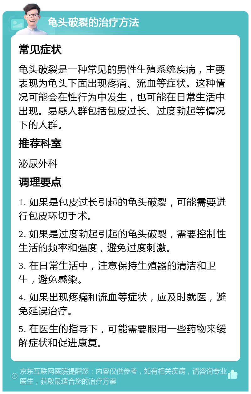 龟头破裂的治疗方法 常见症状 龟头破裂是一种常见的男性生殖系统疾病，主要表现为龟头下面出现疼痛、流血等症状。这种情况可能会在性行为中发生，也可能在日常生活中出现。易感人群包括包皮过长、过度勃起等情况下的人群。 推荐科室 泌尿外科 调理要点 1. 如果是包皮过长引起的龟头破裂，可能需要进行包皮环切手术。 2. 如果是过度勃起引起的龟头破裂，需要控制性生活的频率和强度，避免过度刺激。 3. 在日常生活中，注意保持生殖器的清洁和卫生，避免感染。 4. 如果出现疼痛和流血等症状，应及时就医，避免延误治疗。 5. 在医生的指导下，可能需要服用一些药物来缓解症状和促进康复。