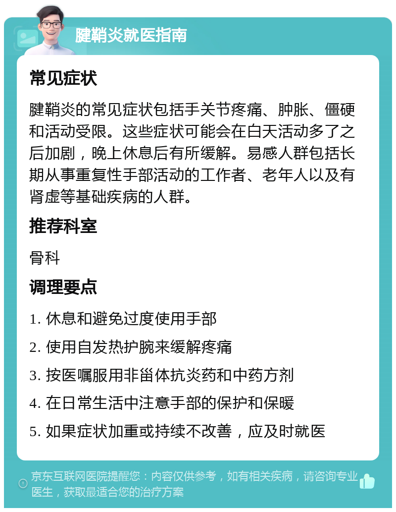 腱鞘炎就医指南 常见症状 腱鞘炎的常见症状包括手关节疼痛、肿胀、僵硬和活动受限。这些症状可能会在白天活动多了之后加剧，晚上休息后有所缓解。易感人群包括长期从事重复性手部活动的工作者、老年人以及有肾虚等基础疾病的人群。 推荐科室 骨科 调理要点 1. 休息和避免过度使用手部 2. 使用自发热护腕来缓解疼痛 3. 按医嘱服用非甾体抗炎药和中药方剂 4. 在日常生活中注意手部的保护和保暖 5. 如果症状加重或持续不改善，应及时就医