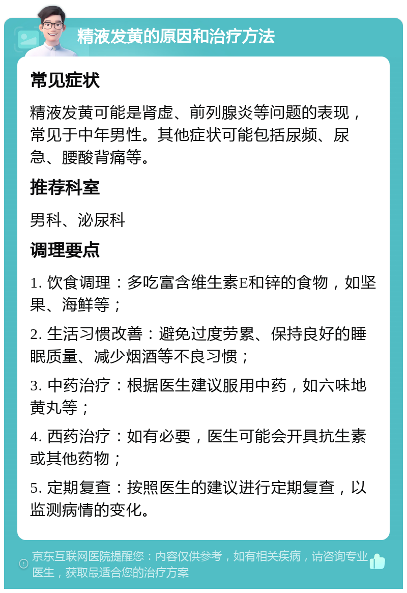 精液发黄的原因和治疗方法 常见症状 精液发黄可能是肾虚、前列腺炎等问题的表现，常见于中年男性。其他症状可能包括尿频、尿急、腰酸背痛等。 推荐科室 男科、泌尿科 调理要点 1. 饮食调理：多吃富含维生素E和锌的食物，如坚果、海鲜等； 2. 生活习惯改善：避免过度劳累、保持良好的睡眠质量、减少烟酒等不良习惯； 3. 中药治疗：根据医生建议服用中药，如六味地黄丸等； 4. 西药治疗：如有必要，医生可能会开具抗生素或其他药物； 5. 定期复查：按照医生的建议进行定期复查，以监测病情的变化。