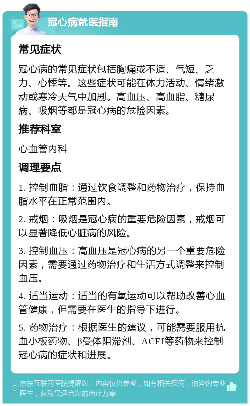 冠心病就医指南 常见症状 冠心病的常见症状包括胸痛或不适、气短、乏力、心悸等。这些症状可能在体力活动、情绪激动或寒冷天气中加剧。高血压、高血脂、糖尿病、吸烟等都是冠心病的危险因素。 推荐科室 心血管内科 调理要点 1. 控制血脂：通过饮食调整和药物治疗，保持血脂水平在正常范围内。 2. 戒烟：吸烟是冠心病的重要危险因素，戒烟可以显著降低心脏病的风险。 3. 控制血压：高血压是冠心病的另一个重要危险因素，需要通过药物治疗和生活方式调整来控制血压。 4. 适当运动：适当的有氧运动可以帮助改善心血管健康，但需要在医生的指导下进行。 5. 药物治疗：根据医生的建议，可能需要服用抗血小板药物、β受体阻滞剂、ACEI等药物来控制冠心病的症状和进展。