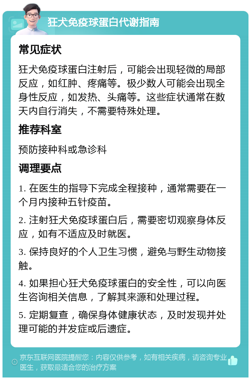 狂犬免疫球蛋白代谢指南 常见症状 狂犬免疫球蛋白注射后，可能会出现轻微的局部反应，如红肿、疼痛等。极少数人可能会出现全身性反应，如发热、头痛等。这些症状通常在数天内自行消失，不需要特殊处理。 推荐科室 预防接种科或急诊科 调理要点 1. 在医生的指导下完成全程接种，通常需要在一个月内接种五针疫苗。 2. 注射狂犬免疫球蛋白后，需要密切观察身体反应，如有不适应及时就医。 3. 保持良好的个人卫生习惯，避免与野生动物接触。 4. 如果担心狂犬免疫球蛋白的安全性，可以向医生咨询相关信息，了解其来源和处理过程。 5. 定期复查，确保身体健康状态，及时发现并处理可能的并发症或后遗症。