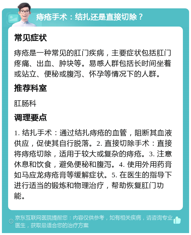 痔疮手术：结扎还是直接切除？ 常见症状 痔疮是一种常见的肛门疾病，主要症状包括肛门疼痛、出血、肿块等。易感人群包括长时间坐着或站立、便秘或腹泻、怀孕等情况下的人群。 推荐科室 肛肠科 调理要点 1. 结扎手术：通过结扎痔疮的血管，阻断其血液供应，促使其自行脱落。2. 直接切除手术：直接将痔疮切除，适用于较大或复杂的痔疮。3. 注意休息和饮食，避免便秘和腹泻。4. 使用外用药膏如马应龙痔疮膏等缓解症状。5. 在医生的指导下进行适当的锻炼和物理治疗，帮助恢复肛门功能。