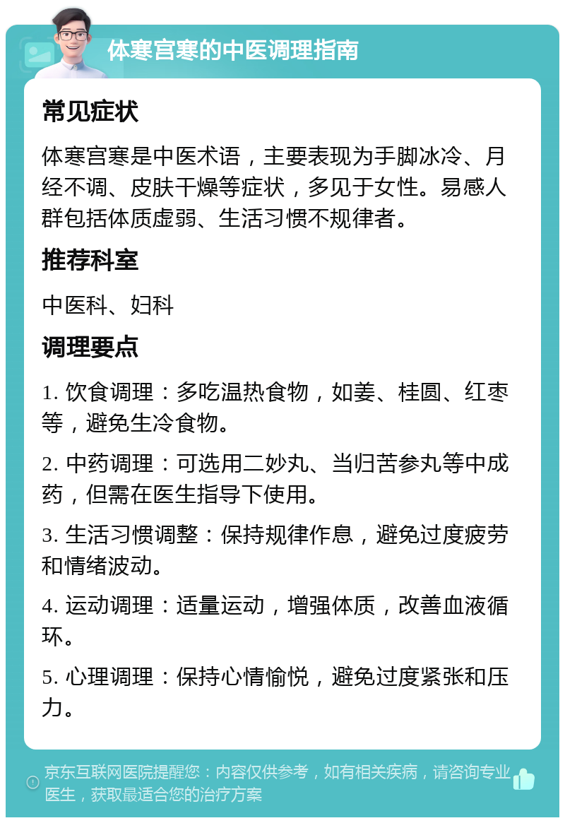 体寒宫寒的中医调理指南 常见症状 体寒宫寒是中医术语，主要表现为手脚冰冷、月经不调、皮肤干燥等症状，多见于女性。易感人群包括体质虚弱、生活习惯不规律者。 推荐科室 中医科、妇科 调理要点 1. 饮食调理：多吃温热食物，如姜、桂圆、红枣等，避免生冷食物。 2. 中药调理：可选用二妙丸、当归苦参丸等中成药，但需在医生指导下使用。 3. 生活习惯调整：保持规律作息，避免过度疲劳和情绪波动。 4. 运动调理：适量运动，增强体质，改善血液循环。 5. 心理调理：保持心情愉悦，避免过度紧张和压力。