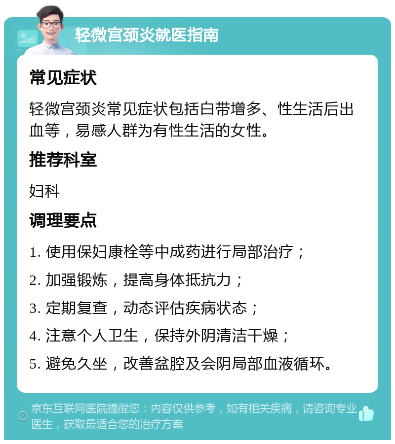 轻微宫颈炎就医指南 常见症状 轻微宫颈炎常见症状包括白带增多、性生活后出血等，易感人群为有性生活的女性。 推荐科室 妇科 调理要点 1. 使用保妇康栓等中成药进行局部治疗； 2. 加强锻炼，提高身体抵抗力； 3. 定期复查，动态评估疾病状态； 4. 注意个人卫生，保持外阴清洁干燥； 5. 避免久坐，改善盆腔及会阴局部血液循环。