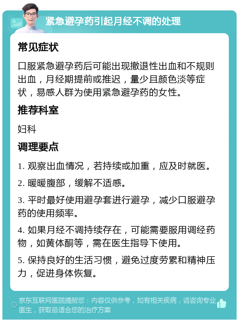 紧急避孕药引起月经不调的处理 常见症状 口服紧急避孕药后可能出现撤退性出血和不规则出血，月经期提前或推迟，量少且颜色淡等症状，易感人群为使用紧急避孕药的女性。 推荐科室 妇科 调理要点 1. 观察出血情况，若持续或加重，应及时就医。 2. 暖暖腹部，缓解不适感。 3. 平时最好使用避孕套进行避孕，减少口服避孕药的使用频率。 4. 如果月经不调持续存在，可能需要服用调经药物，如黄体酮等，需在医生指导下使用。 5. 保持良好的生活习惯，避免过度劳累和精神压力，促进身体恢复。