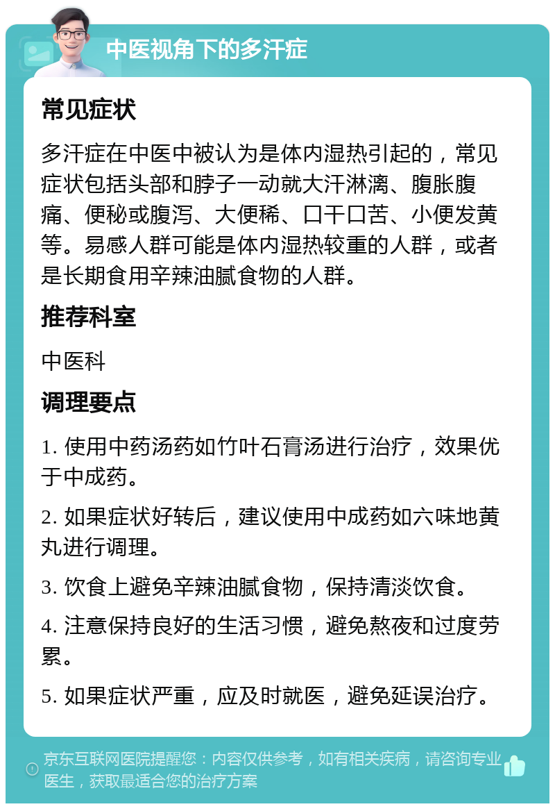 中医视角下的多汗症 常见症状 多汗症在中医中被认为是体内湿热引起的，常见症状包括头部和脖子一动就大汗淋漓、腹胀腹痛、便秘或腹泻、大便稀、口干口苦、小便发黄等。易感人群可能是体内湿热较重的人群，或者是长期食用辛辣油腻食物的人群。 推荐科室 中医科 调理要点 1. 使用中药汤药如竹叶石膏汤进行治疗，效果优于中成药。 2. 如果症状好转后，建议使用中成药如六味地黄丸进行调理。 3. 饮食上避免辛辣油腻食物，保持清淡饮食。 4. 注意保持良好的生活习惯，避免熬夜和过度劳累。 5. 如果症状严重，应及时就医，避免延误治疗。