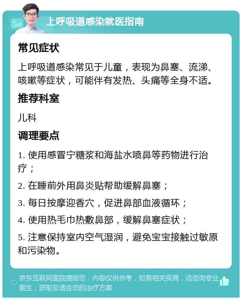 上呼吸道感染就医指南 常见症状 上呼吸道感染常见于儿童，表现为鼻塞、流涕、咳嗽等症状，可能伴有发热、头痛等全身不适。 推荐科室 儿科 调理要点 1. 使用感冒宁糖浆和海盐水喷鼻等药物进行治疗； 2. 在睡前外用鼻炎贴帮助缓解鼻塞； 3. 每日按摩迎香穴，促进鼻部血液循环； 4. 使用热毛巾热敷鼻部，缓解鼻塞症状； 5. 注意保持室内空气湿润，避免宝宝接触过敏原和污染物。