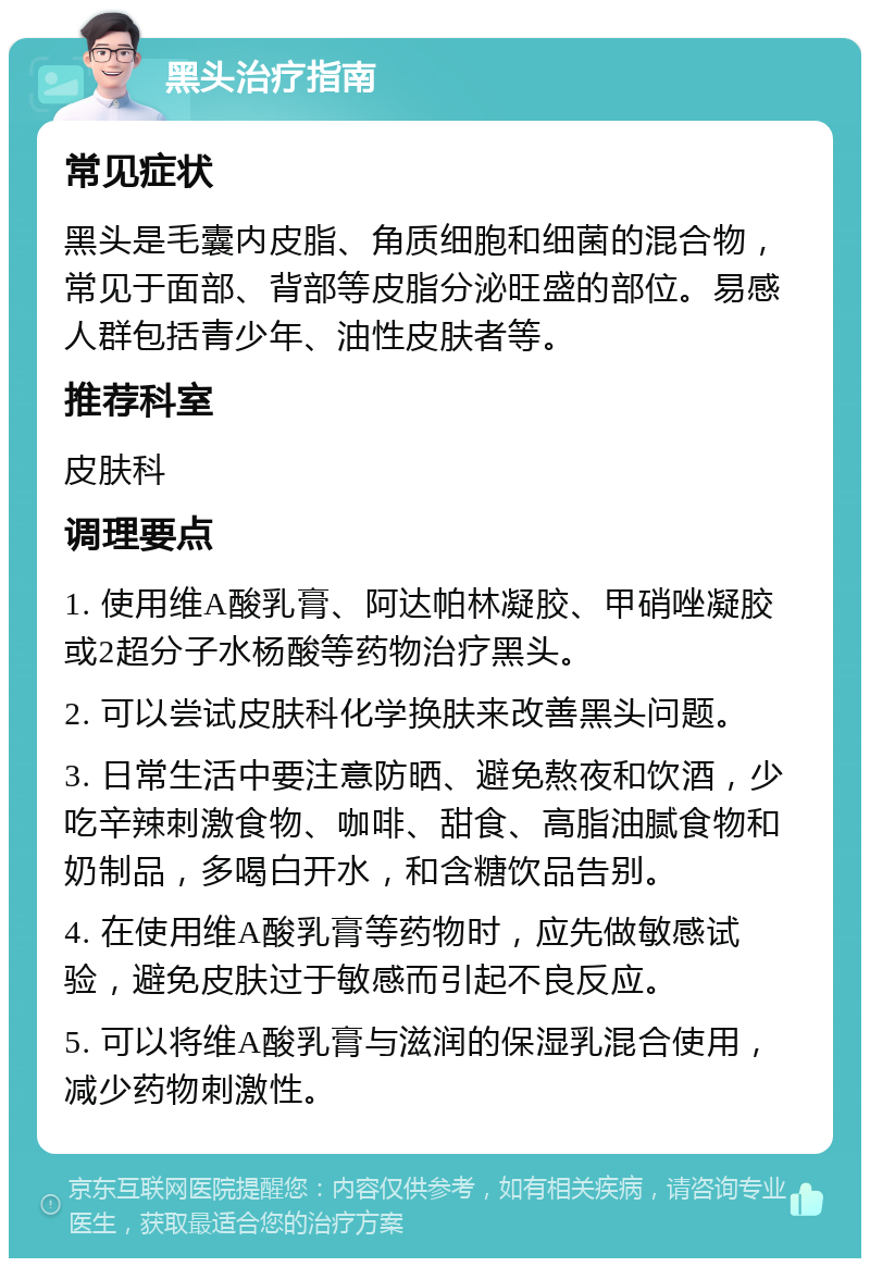 黑头治疗指南 常见症状 黑头是毛囊内皮脂、角质细胞和细菌的混合物，常见于面部、背部等皮脂分泌旺盛的部位。易感人群包括青少年、油性皮肤者等。 推荐科室 皮肤科 调理要点 1. 使用维A酸乳膏、阿达帕林凝胶、甲硝唑凝胶或2超分子水杨酸等药物治疗黑头。 2. 可以尝试皮肤科化学换肤来改善黑头问题。 3. 日常生活中要注意防晒、避免熬夜和饮酒，少吃辛辣刺激食物、咖啡、甜食、高脂油腻食物和奶制品，多喝白开水，和含糖饮品告别。 4. 在使用维A酸乳膏等药物时，应先做敏感试验，避免皮肤过于敏感而引起不良反应。 5. 可以将维A酸乳膏与滋润的保湿乳混合使用，减少药物刺激性。