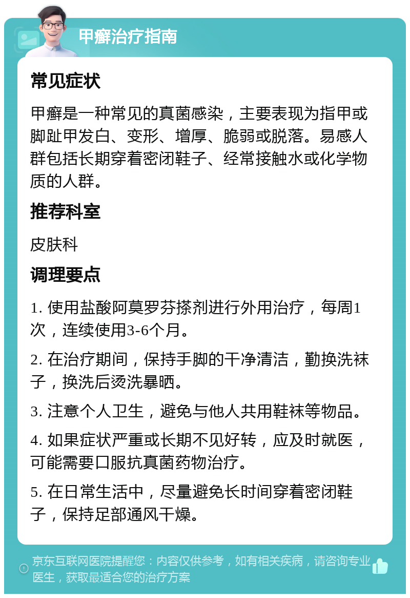 甲癣治疗指南 常见症状 甲癣是一种常见的真菌感染，主要表现为指甲或脚趾甲发白、变形、增厚、脆弱或脱落。易感人群包括长期穿着密闭鞋子、经常接触水或化学物质的人群。 推荐科室 皮肤科 调理要点 1. 使用盐酸阿莫罗芬搽剂进行外用治疗，每周1次，连续使用3-6个月。 2. 在治疗期间，保持手脚的干净清洁，勤换洗袜子，换洗后烫洗暴晒。 3. 注意个人卫生，避免与他人共用鞋袜等物品。 4. 如果症状严重或长期不见好转，应及时就医，可能需要口服抗真菌药物治疗。 5. 在日常生活中，尽量避免长时间穿着密闭鞋子，保持足部通风干燥。