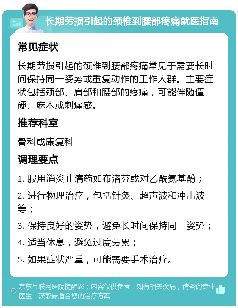 长期劳损引起的颈椎到腰部疼痛就医指南 常见症状 长期劳损引起的颈椎到腰部疼痛常见于需要长时间保持同一姿势或重复动作的工作人群。主要症状包括颈部、肩部和腰部的疼痛，可能伴随僵硬、麻木或刺痛感。 推荐科室 骨科或康复科 调理要点 1. 服用消炎止痛药如布洛芬或对乙酰氨基酚； 2. 进行物理治疗，包括针灸、超声波和冲击波等； 3. 保持良好的姿势，避免长时间保持同一姿势； 4. 适当休息，避免过度劳累； 5. 如果症状严重，可能需要手术治疗。