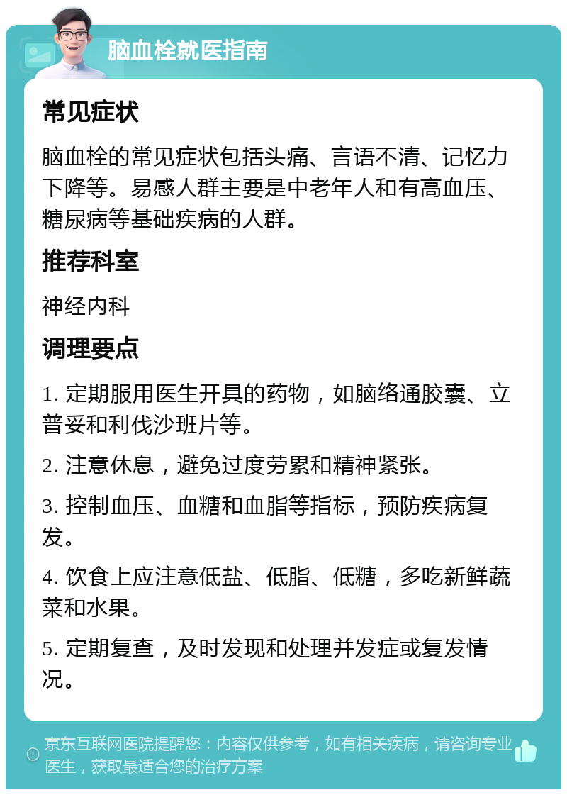 脑血栓就医指南 常见症状 脑血栓的常见症状包括头痛、言语不清、记忆力下降等。易感人群主要是中老年人和有高血压、糖尿病等基础疾病的人群。 推荐科室 神经内科 调理要点 1. 定期服用医生开具的药物，如脑络通胶囊、立普妥和利伐沙班片等。 2. 注意休息，避免过度劳累和精神紧张。 3. 控制血压、血糖和血脂等指标，预防疾病复发。 4. 饮食上应注意低盐、低脂、低糖，多吃新鲜蔬菜和水果。 5. 定期复查，及时发现和处理并发症或复发情况。